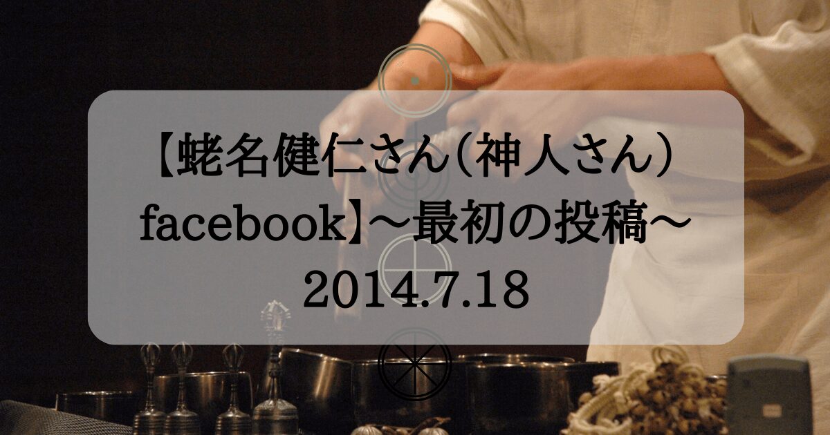 【蛯名健仁さん（神人さん）facebook】〜最初の投稿〜2014.7.18
